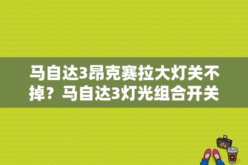 马自达3昂克赛拉大灯关不掉？马自达3灯光组合开关故障-图1