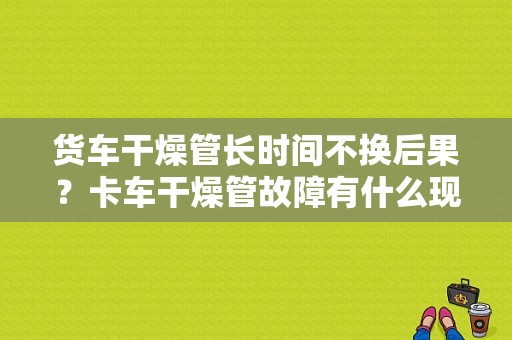货车干燥管长时间不换后果？卡车干燥管故障有什么现象-图1