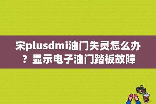 宋plusdmi油门失灵怎么办？显示电子油门踏板故障-图1