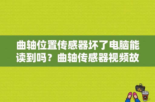 曲轴位置传感器坏了电脑能读到吗？曲轴传感器视频故障-图1