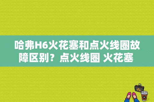 哈弗H6火花塞和点火线圈故障区别？点火线圈 火花塞 故障区别-图1