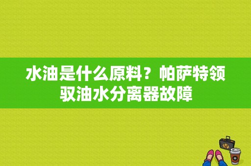 水油是什么原料？帕萨特领驭油水分离器故障-图1