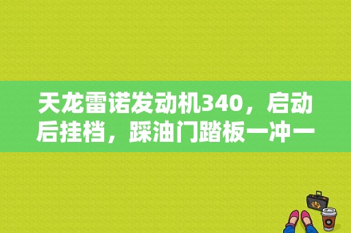 天龙雷诺发动机340，启动后挂档，踩油门踏板一冲一冲的供不上油，过一会儿就会正常，空挡位置时正常？雷诺340发动机故障STOP