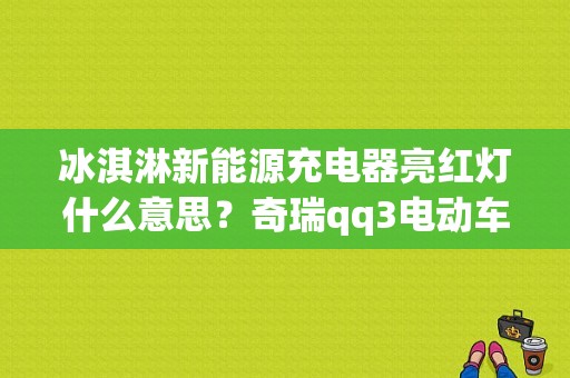 冰淇淋新能源充电器亮红灯什么意思？奇瑞qq3电动车充电故障-图1