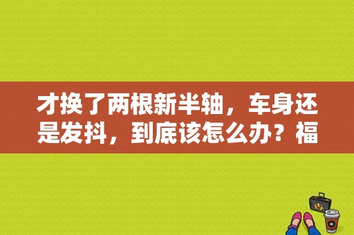 才换了两根新半轴，车身还是发抖，到底该怎么办？福克斯半轴抖动故障解决办法-图1
