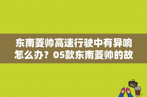 东南菱帅高速行驶中有异响怎么办？05款东南菱帅的故障报警音-图1