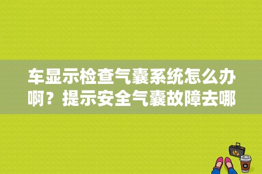 车显示检查气囊系统怎么办啊？提示安全气囊故障去哪修-图1