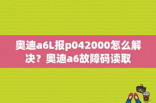 奥迪a6L报p042000怎么解决？奥迪a6故障码读取-图1