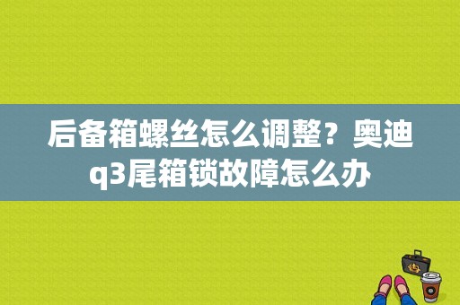 后备箱螺丝怎么调整？奥迪q3尾箱锁故障怎么办-图1