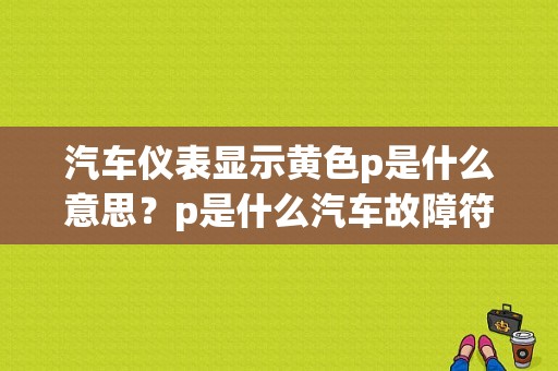 汽车仪表显示黄色p是什么意思？p是什么汽车故障符号-图1