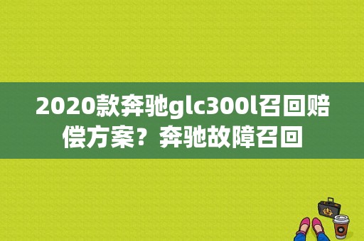 2020款奔驰glc300l召回赔偿方案？奔驰故障召回-图1