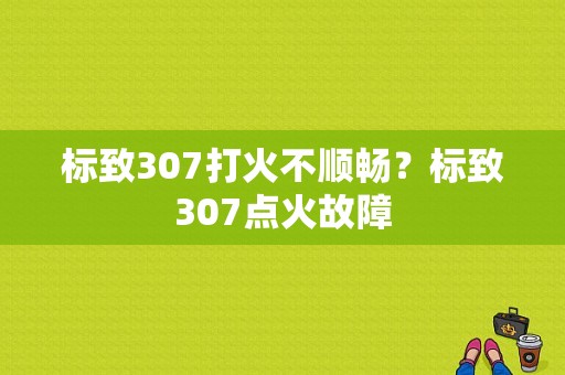 标致307打火不顺畅？标致307点火故障-图1